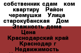 собственник сдам 1 ком. квартиру › Район ­ черемушки › Улица ­ старокубанская › Дом ­ 58 › Этажность дома ­ 17 › Цена ­ 15 000 - Краснодарский край, Краснодар г. Недвижимость » Квартиры аренда   . Краснодарский край